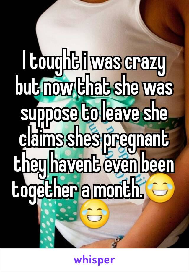 I tought i was crazy but now that she was suppose to leave she claims shes pregnant they havent even been together a month.😂😂