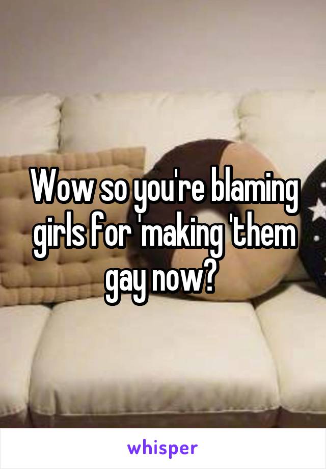 Wow so you're blaming girls for 'making 'them gay now? 