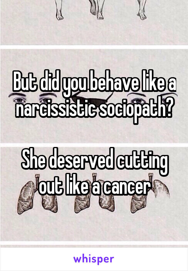 But did you behave like a narcissistic sociopath?

She deserved cutting out like a cancer