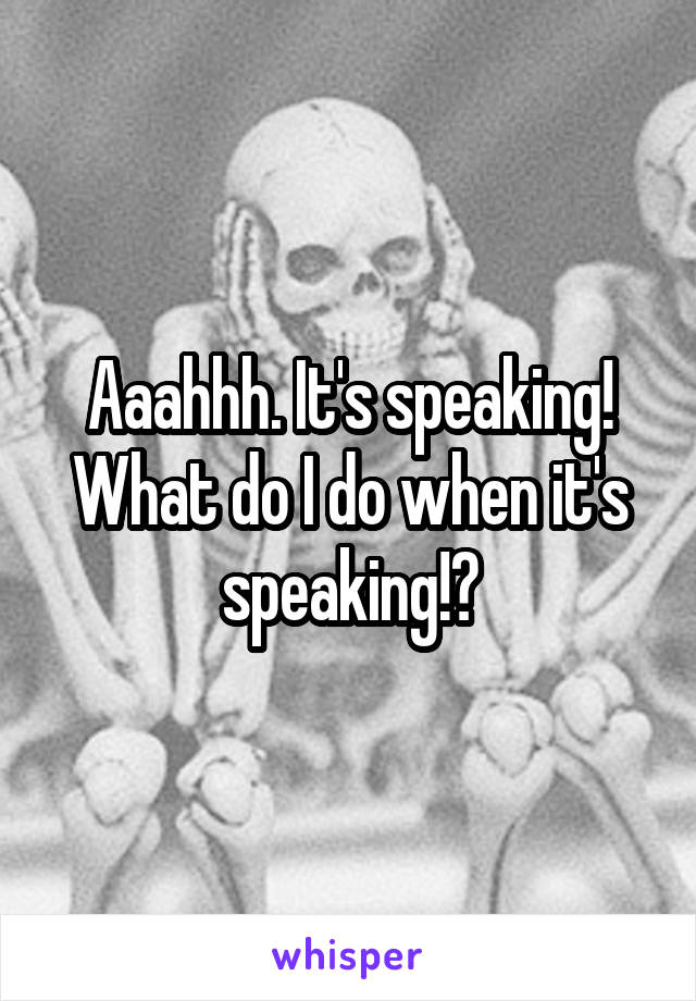 Aaahhh. It's speaking!
What do I do when it's speaking!?