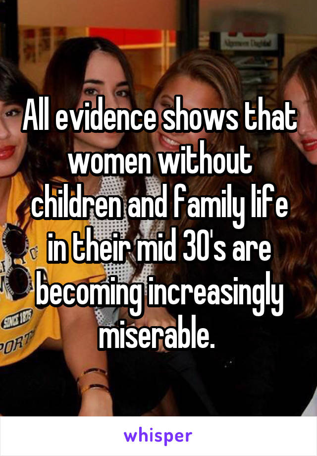 All evidence shows that women without children and family life in their mid 30's are becoming increasingly miserable. 