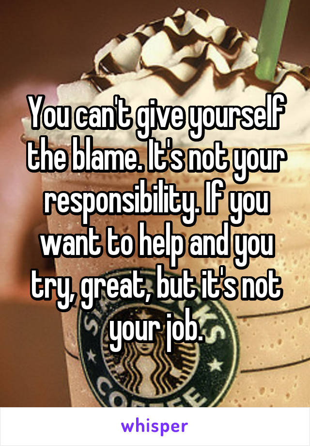 You can't give yourself the blame. It's not your responsibility. If you want to help and you try, great, but it's not your job.