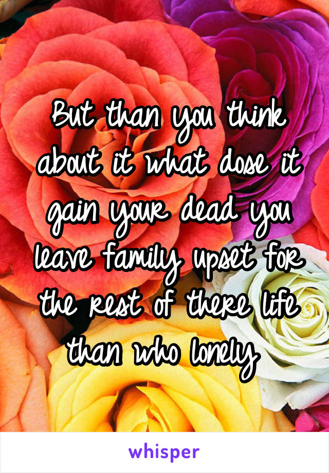 But than you think about it what dose it gain your dead you leave family upset for the rest of there life than who lonely 