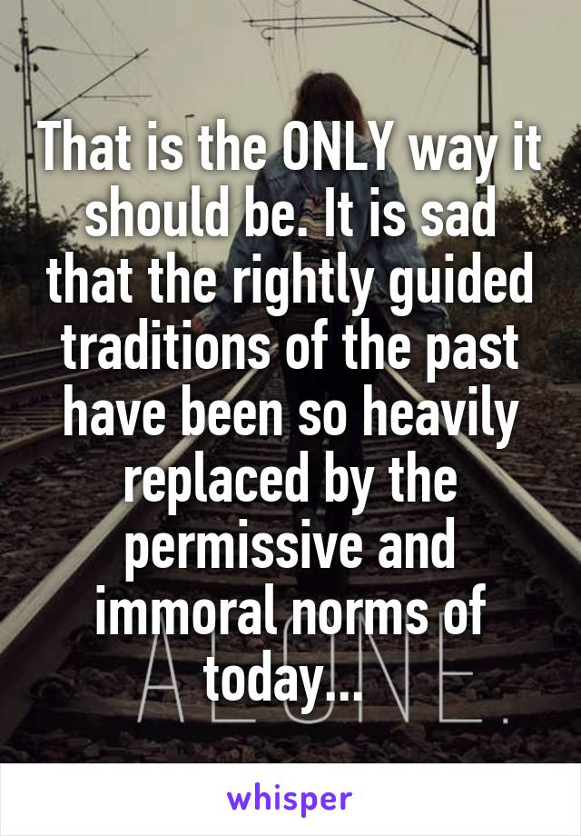 That is the ONLY way it should be. It is sad that the rightly guided traditions of the past have been so heavily replaced by the permissive and immoral norms of today... 