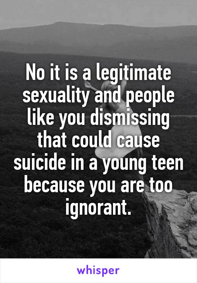 No it is a legitimate sexuality and people like you dismissing that could cause suicide in a young teen because you are too ignorant.