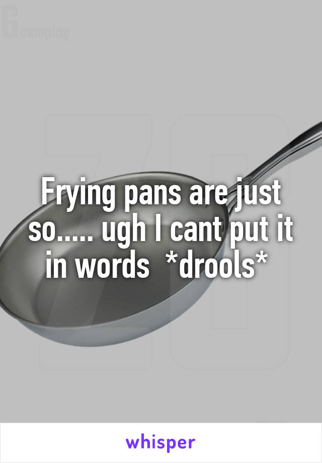 Frying pans are just so..... ugh I cant put it in words  *drools* 
