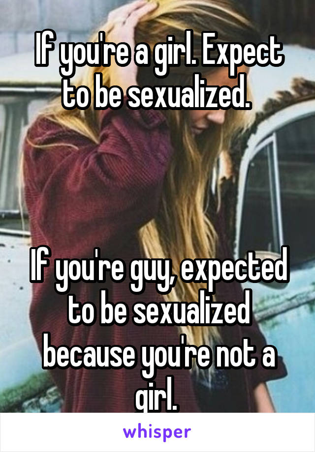 If you're a girl. Expect to be sexualized. 



If you're guy, expected to be sexualized because you're not a girl. 