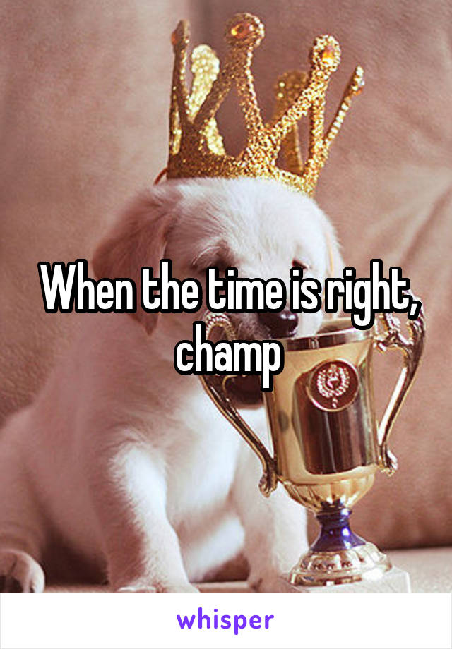 When the time is right, champ