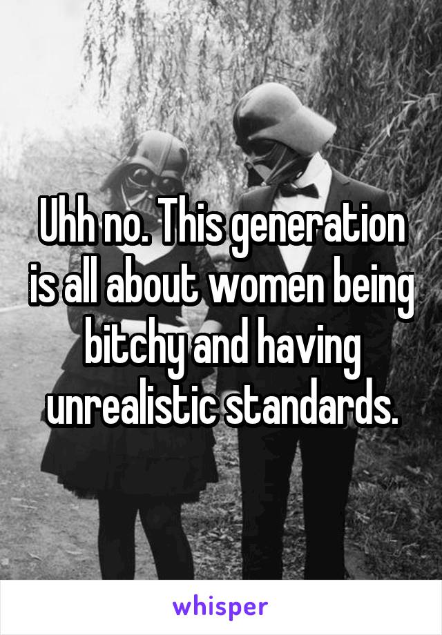 Uhh no. This generation is all about women being bitchy and having unrealistic standards.