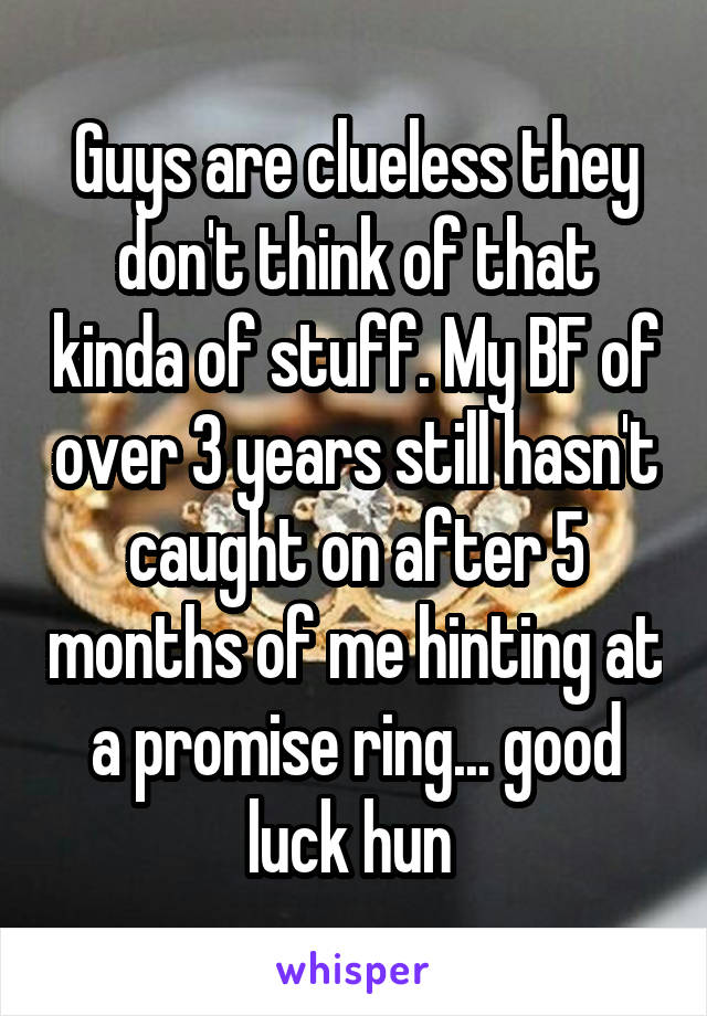 Guys are clueless they don't think of that kinda of stuff. My BF of over 3 years still hasn't caught on after 5 months of me hinting at a promise ring... good luck hun 