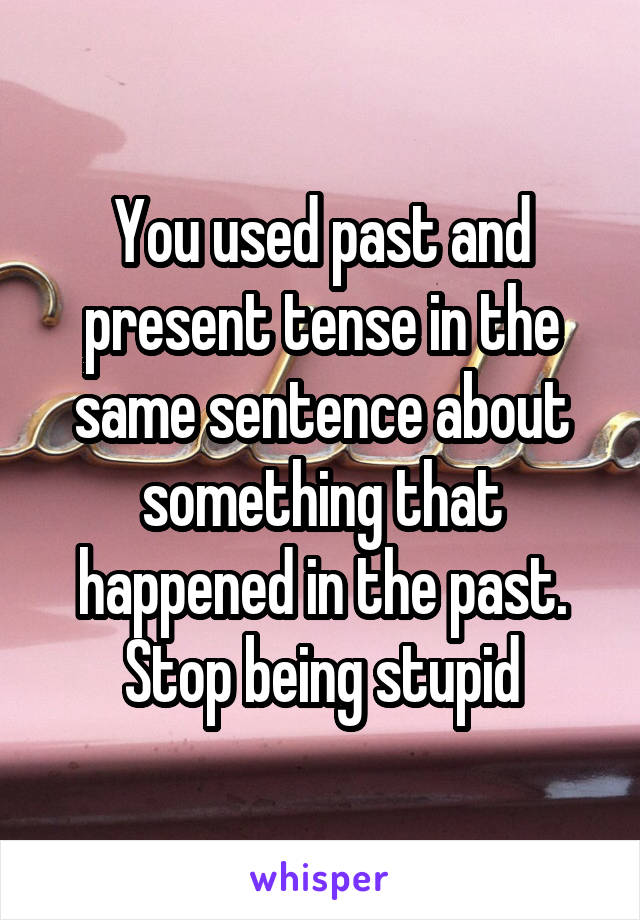 You used past and present tense in the same sentence about something that happened in the past. Stop being stupid