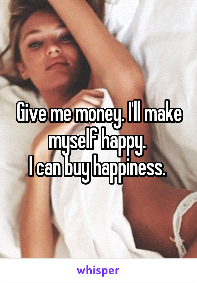 Give me money. I'll make myself happy. 
I can buy happiness. 