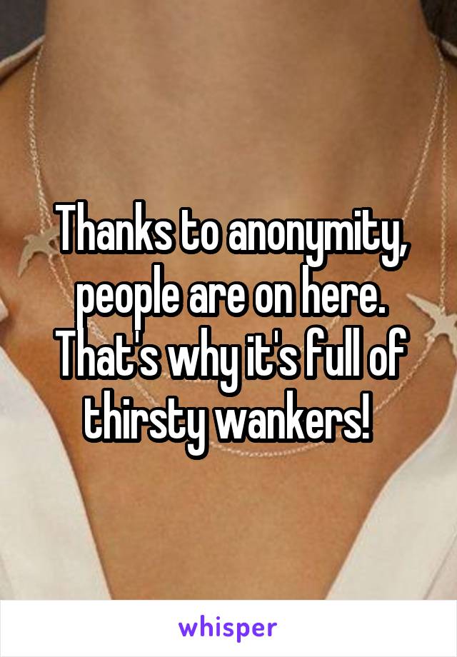 Thanks to anonymity, people are on here. That's why it's full of thirsty wankers! 
