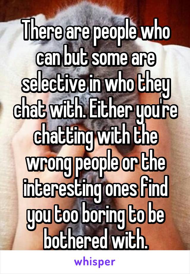 There are people who can but some are selective in who they chat with. Either you're chatting with the wrong people or the interesting ones find you too boring to be bothered with.
