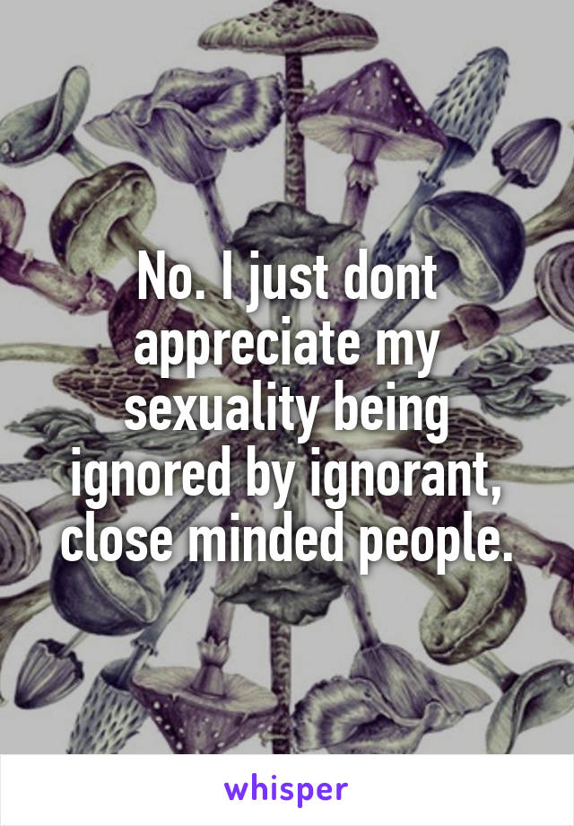 No. I just dont appreciate my sexuality being ignored by ignorant, close minded people.