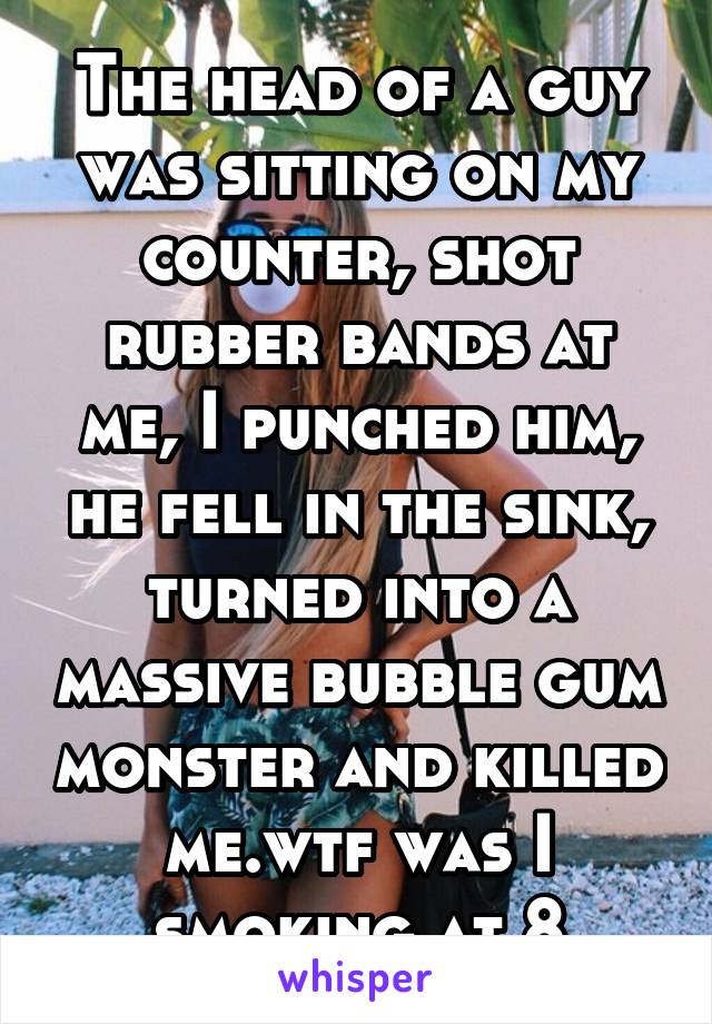 The head of a guy was sitting on my counter, shot rubber bands at me, I punched him, he fell in the sink, turned into a massive bubble gum monster and killed me.wtf was I smoking at 8