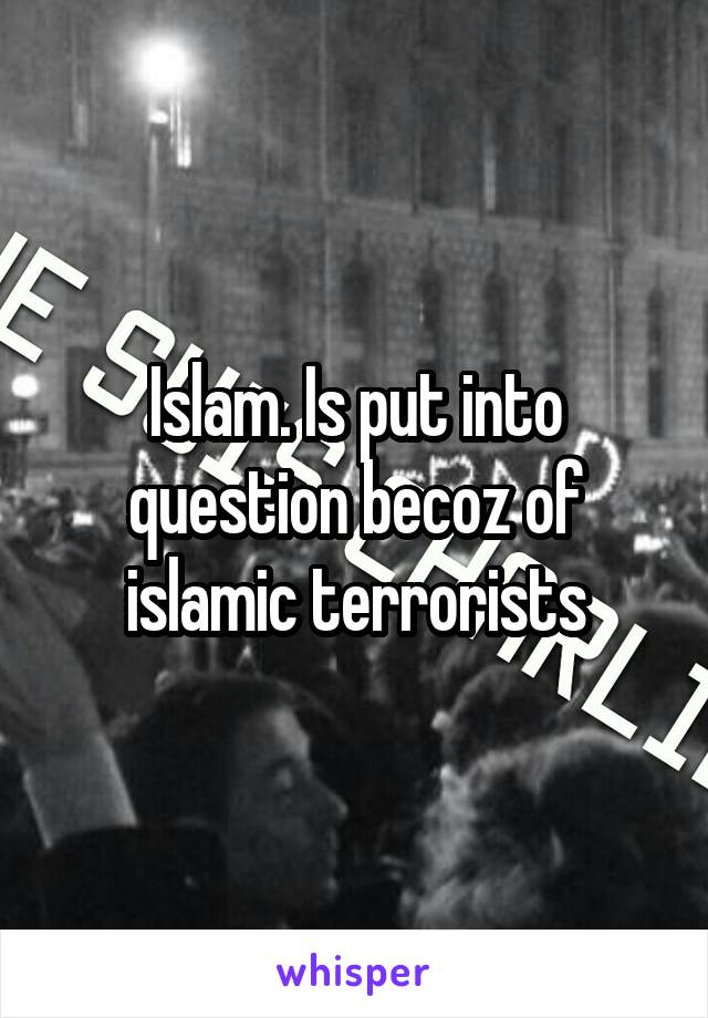 Islam. Is put into question becoz of islamic terrorists