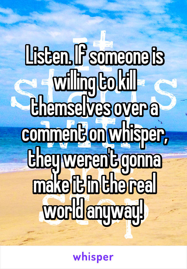 Listen. If someone is willing to kill themselves over a comment on whisper, they weren't gonna make it in the real world anyway! 