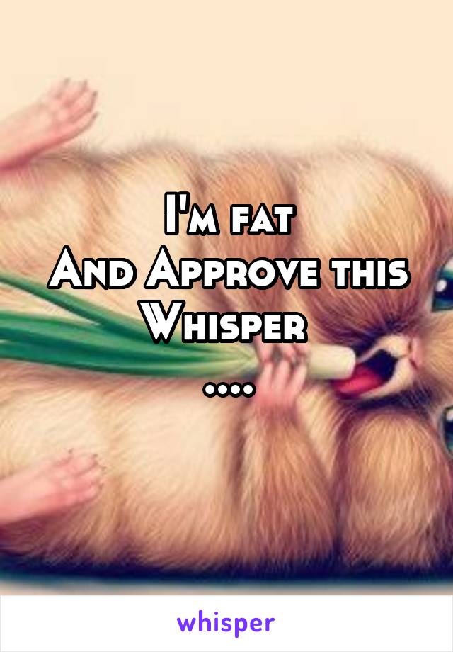 I'm fat
And Approve this Whisper 
....
