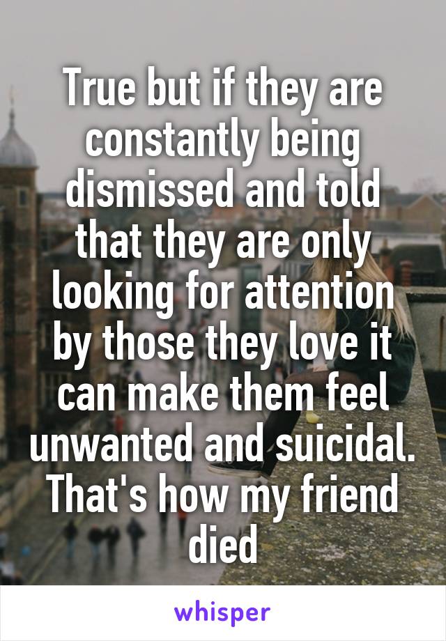 True but if they are constantly being dismissed and told that they are only looking for attention by those they love it can make them feel unwanted and suicidal. That's how my friend died
