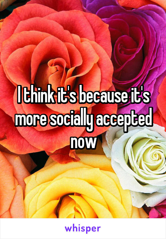 I think it's because it's more socially accepted now