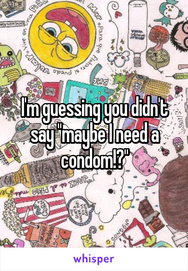 I'm guessing you didn't say "maybe I need a condom!?"
