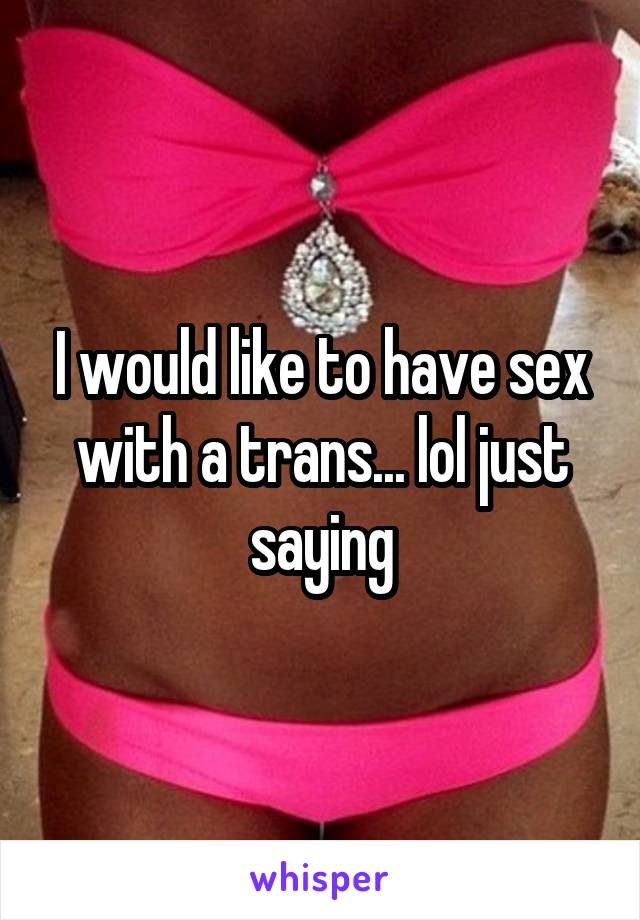 I would like to have sex with a trans... lol just saying