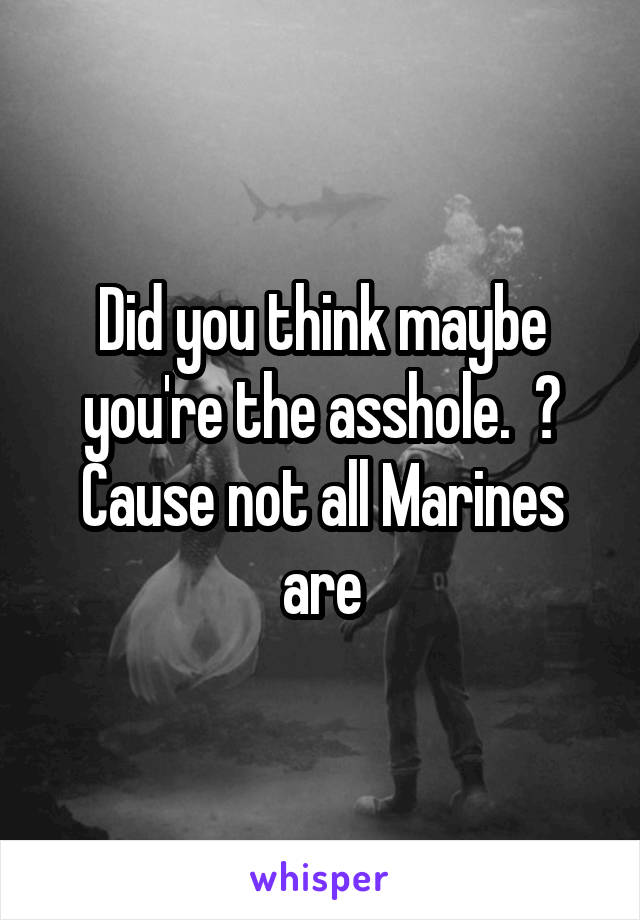 Did you think maybe you're the asshole.  ? Cause not all Marines are