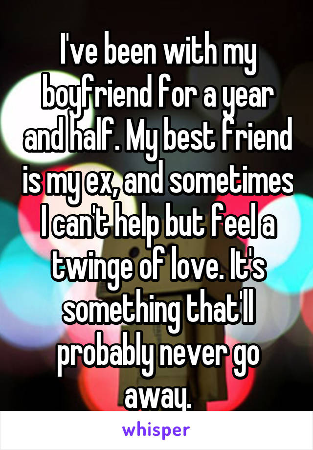I've been with my boyfriend for a year and half. My best friend is my ex, and sometimes I can't help but feel a twinge of love. It's something that'll probably never go away.