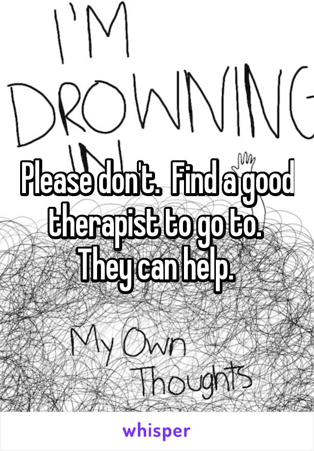 Please don't.  Find a good therapist to go to. 
They can help. 