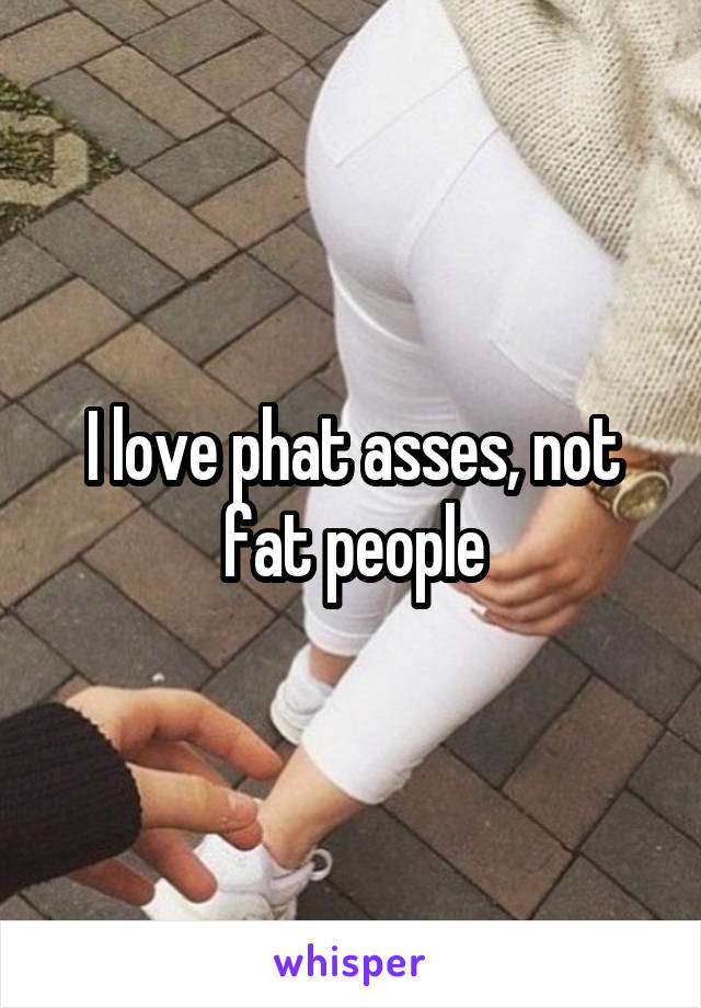 I love phat asses, not fat people