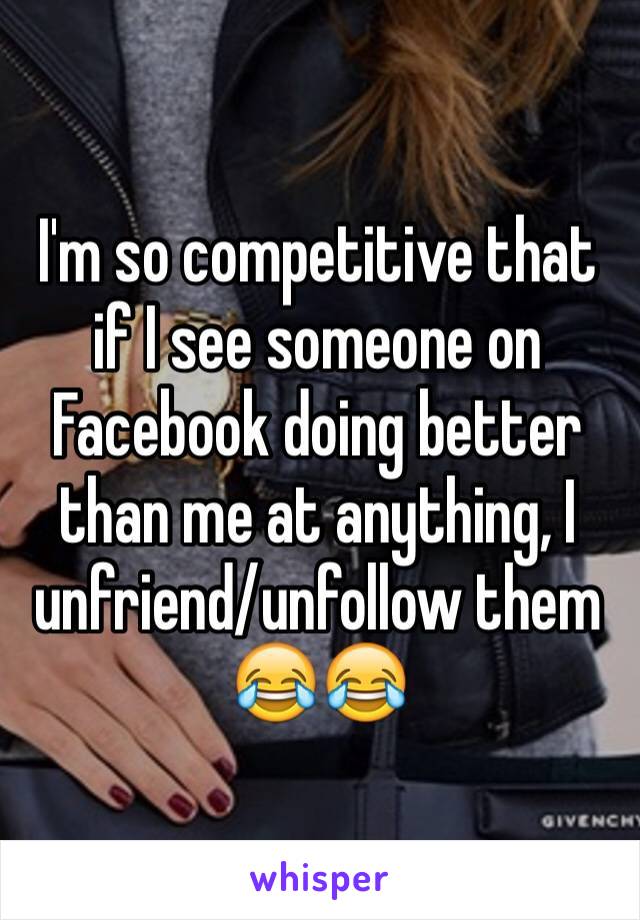 I'm so competitive that if I see someone on Facebook doing better than me at anything, I unfriend/unfollow them 😂😂