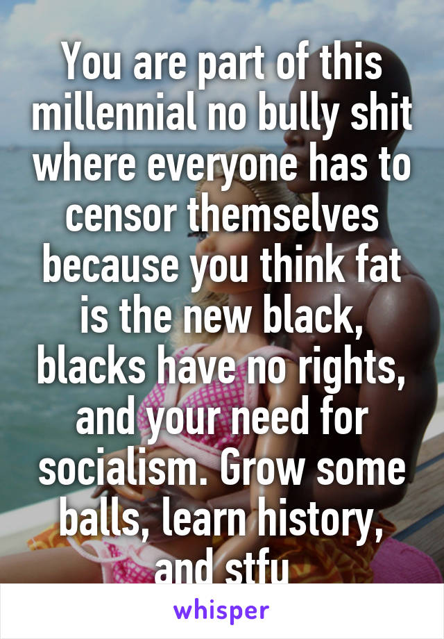 You are part of this millennial no bully shit where everyone has to censor themselves because you think fat is the new black, blacks have no rights, and your need for socialism. Grow some balls, learn history, and stfu