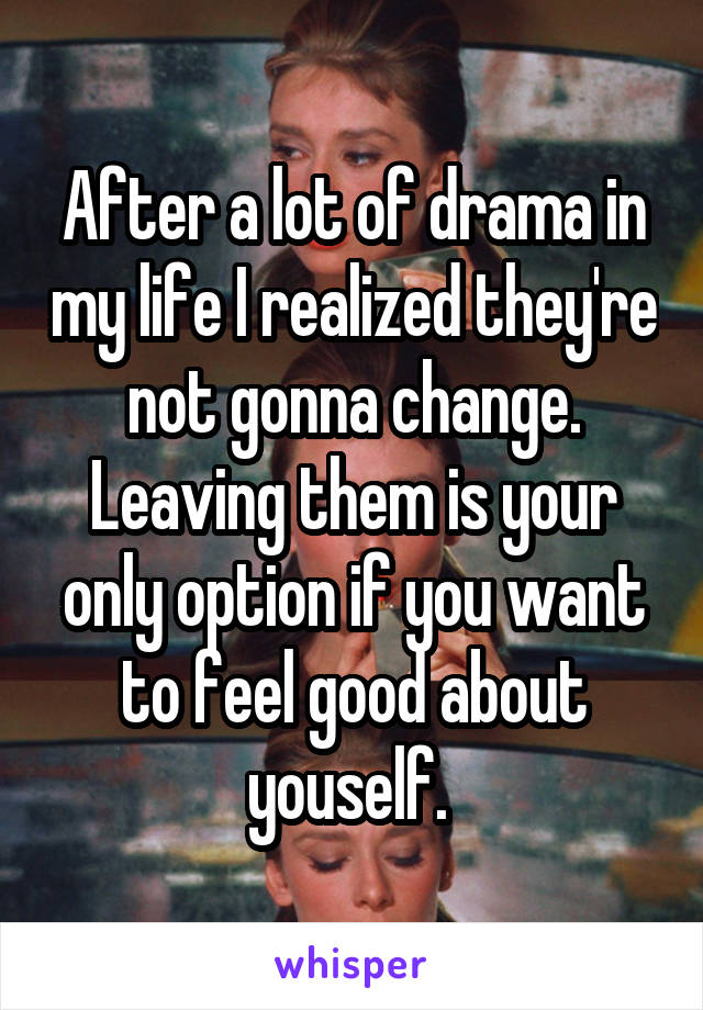 After a lot of drama in my life I realized they're not gonna change. Leaving them is your only option if you want to feel good about youself. 