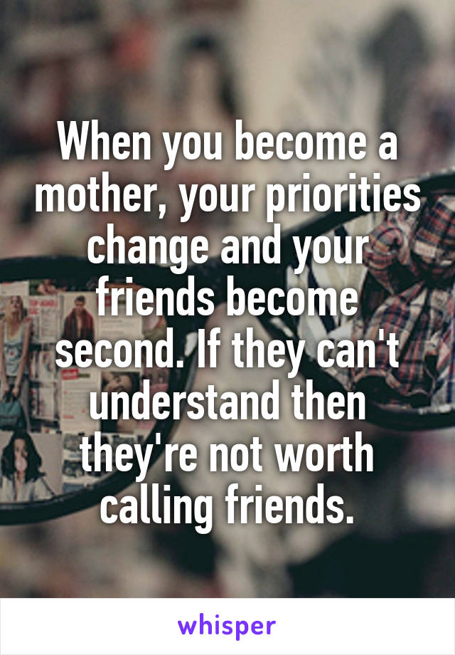 When you become a mother, your priorities change and your friends become second. If they can't understand then they're not worth calling friends.