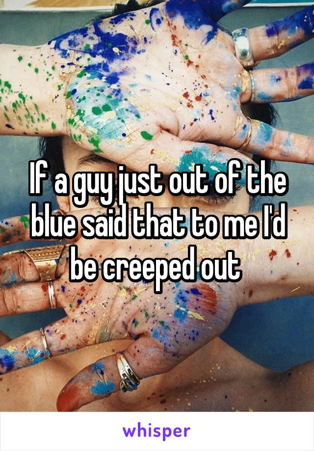 If a guy just out of the blue said that to me I'd be creeped out 