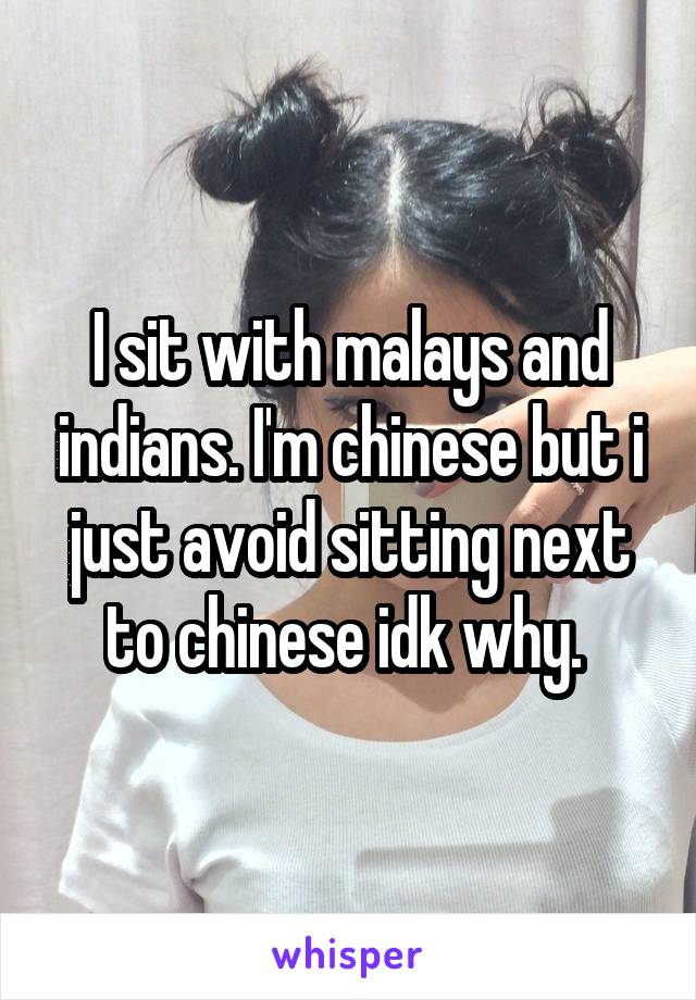 I sit with malays and indians. I'm chinese but i just avoid sitting next to chinese idk why. 
