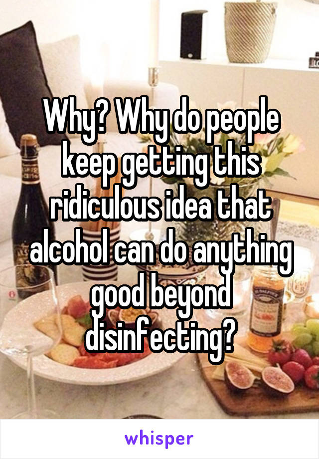 Why? Why do people keep getting this ridiculous idea that alcohol can do anything good beyond disinfecting?