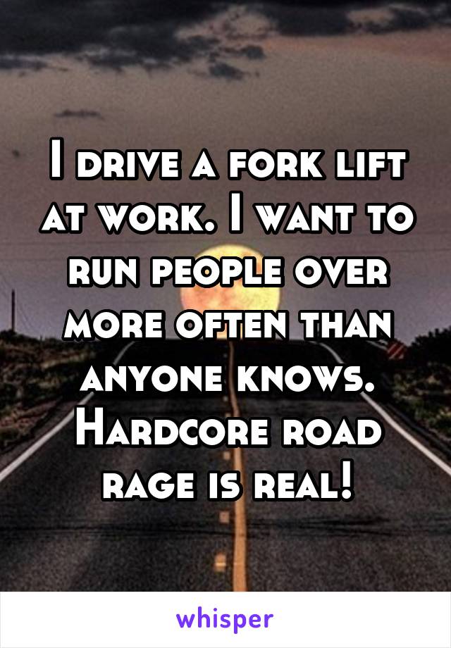 I drive a fork lift at work. I want to run people over more often than anyone knows. Hardcore road rage is real!