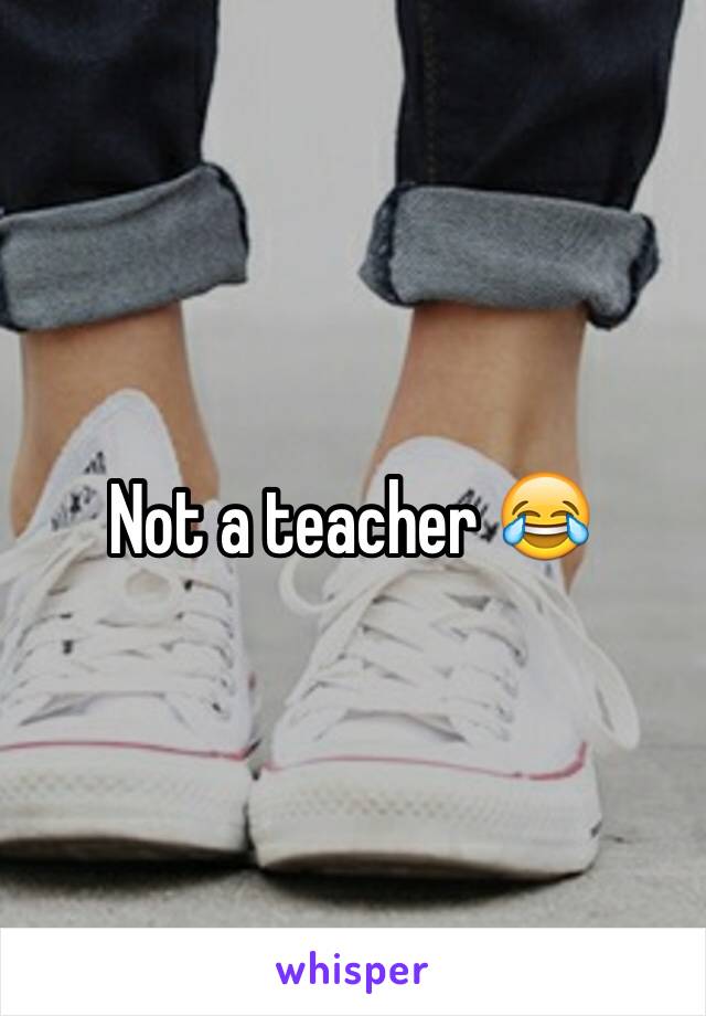 Not a teacher 😂
