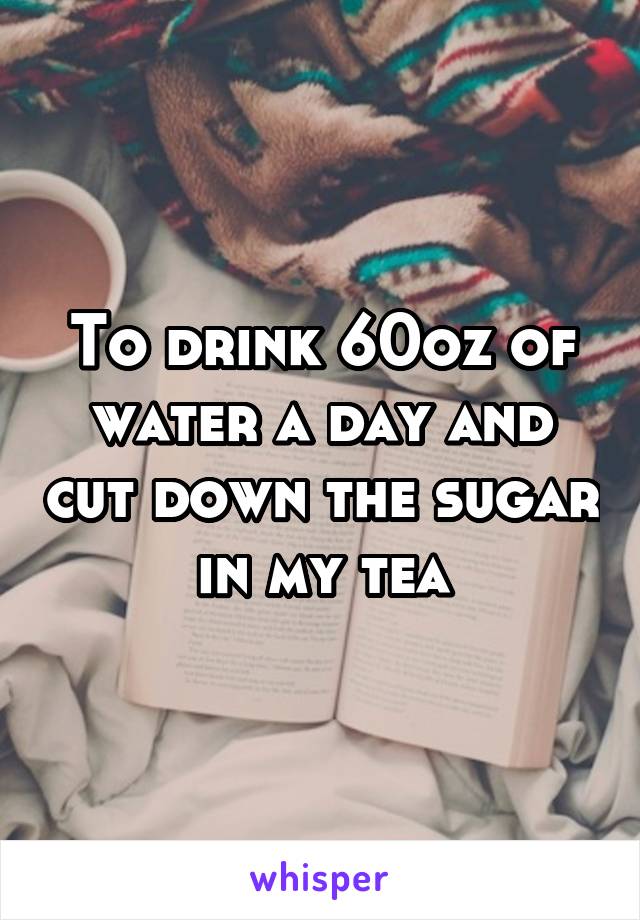 To drink 60oz of water a day and cut down the sugar in my tea