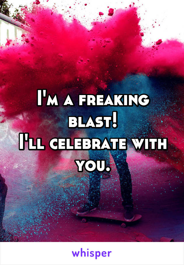 I'm a freaking blast!
I'll celebrate with you.