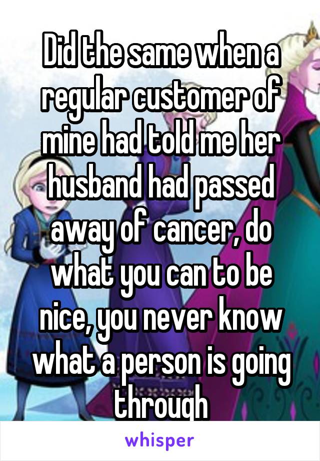 Did the same when a regular customer of mine had told me her husband had passed away of cancer, do what you can to be nice, you never know what a person is going through