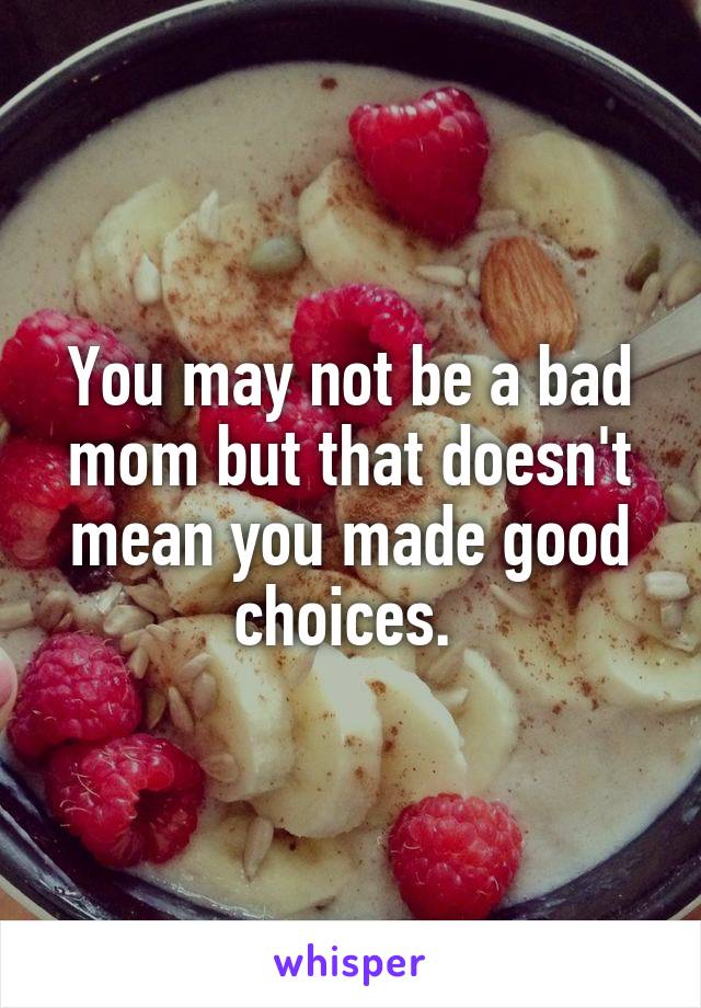 You may not be a bad mom but that doesn't mean you made good choices. 