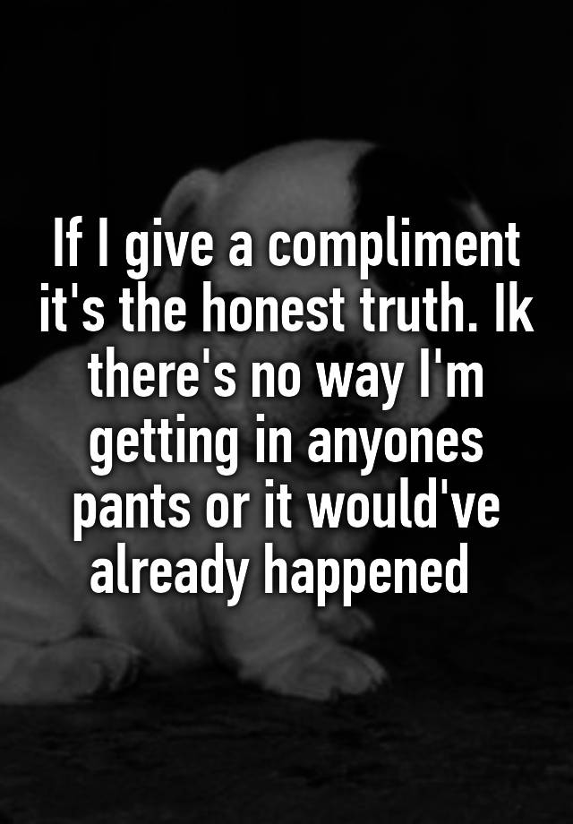 if-i-give-a-compliment-it-s-the-honest-truth-ik-there-s-no-way-i-m