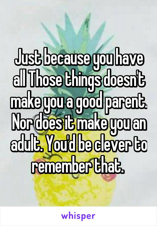 Just because you have all Those things doesn't make you a good parent. Nor does it make you an adult. You'd be clever to remember that. 