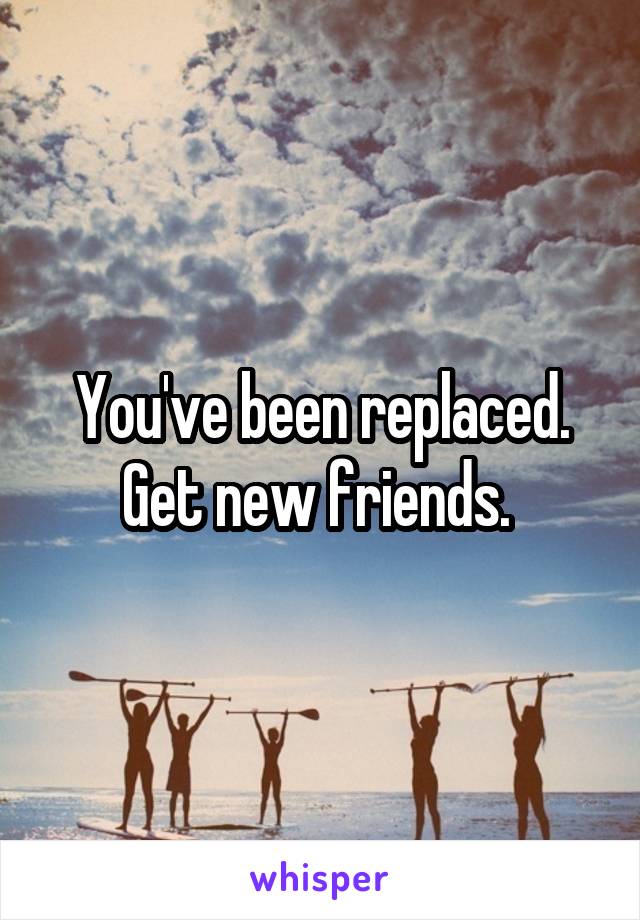 You've been replaced. Get new friends. 