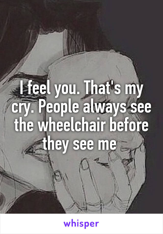 I feel you. That's my cry. People always see the wheelchair before they see me 
