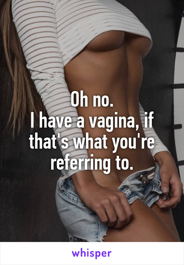 Oh no.
I have a vagina, if that's what you're referring to.