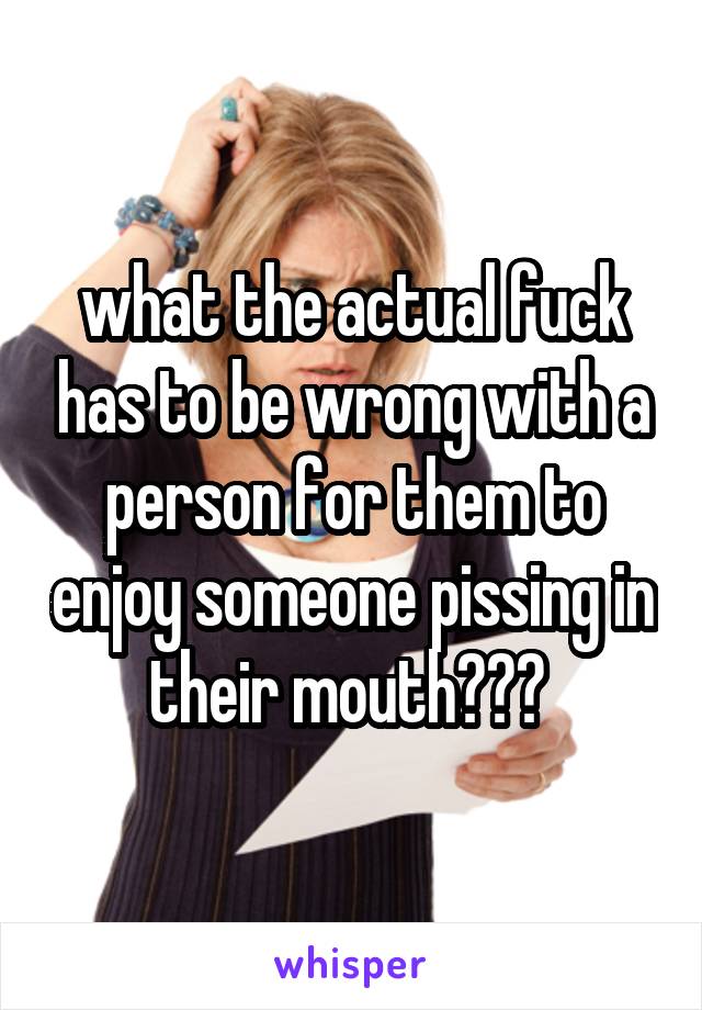 what the actual fuck has to be wrong with a person for them to enjoy someone pissing in their mouth??? 